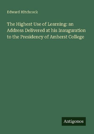 The Highest Use of Learning: an Address Delivered at his Inauguration to the Presidency of Amherst College