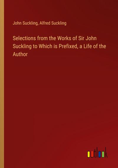 Selections from the Works of Sir John Suckling to Which is Prefixed, a Life of the Author
