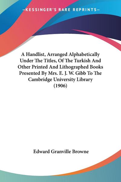 A Handlist, Arranged Alphabetically Under The Titles, Of The Turkish And Other Printed And Lithographed Books Presented By Mrs. E. J. W. Gibb To The Cambridge University Library (1906)