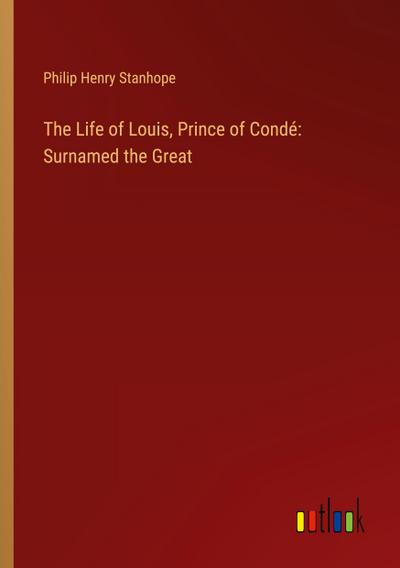 The Life of Louis, Prince of Condé: Surnamed the Great