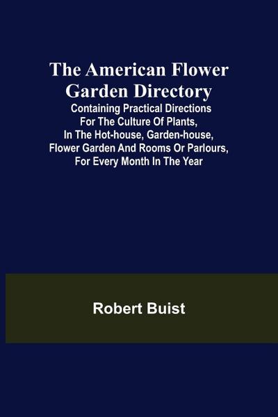 The American Flower Garden Directory; Containing Practical Directions for the Culture of Plants, in the Hot-House, Garden-House, Flower Garden and Rooms or Parlours, for Every Month in the Year