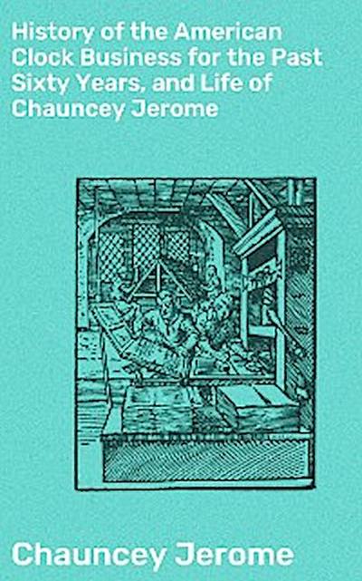 History of the American Clock Business for the Past Sixty Years, and Life of Chauncey Jerome