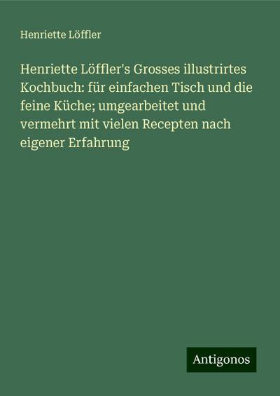 Henriette Löffler’s Grosses illustrirtes Kochbuch: für einfachen Tisch und die feine Küche; umgearbeitet und vermehrt mit vielen Recepten nach eigener Erfahrung