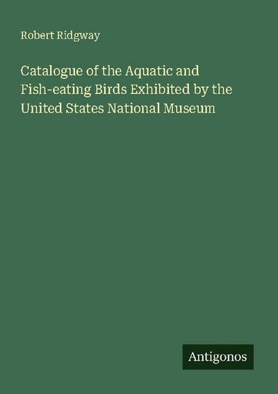 Catalogue of the Aquatic and Fish-eating Birds Exhibited by the United States National Museum