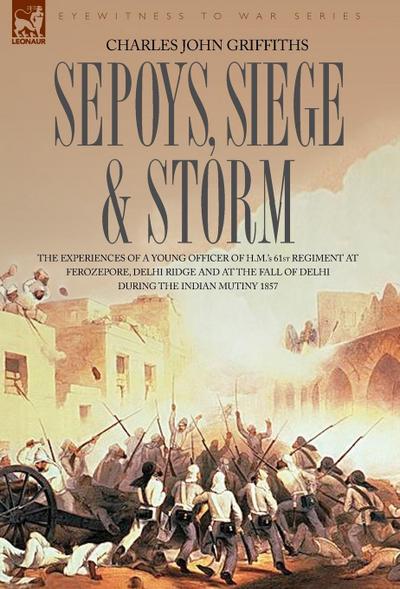 Sepoys, Siege & Storm - The experiences of a young officer of H.M.’s 61st Regiment at Ferozepore, Delhi Ridge and at the fall of Delhi during the Indian Mutiny 1857