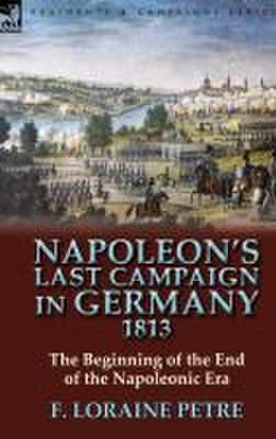 Napoleon’s Last Campaign in Germany, 1813-The Beginning of the End of the Napoleonic Era
