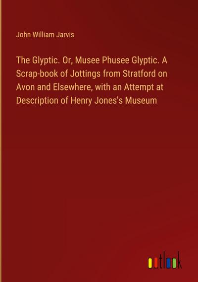 The Glyptic. Or, Musee Phusee Glyptic. A Scrap-book of Jottings from Stratford on Avon and Elsewhere, with an Attempt at Description of Henry Jones’s Museum