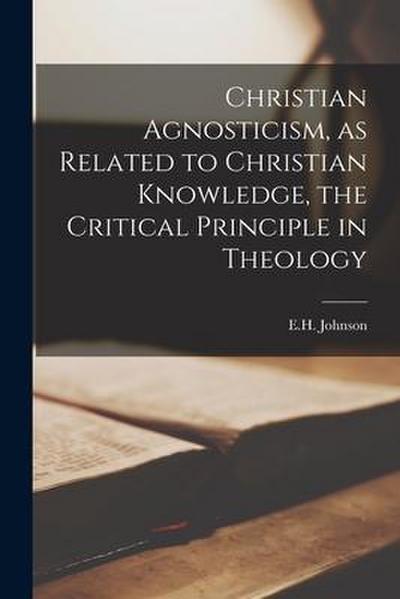 Christian Agnosticism, as Related to Christian Knowledge, the Critical Principle in Theology