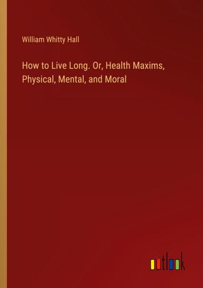 How to Live Long. Or, Health Maxims, Physical, Mental, and Moral