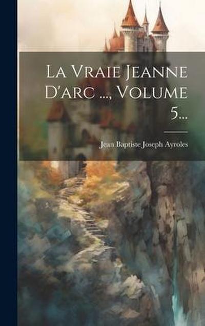 La Vraie Jeanne D’arc ..., Volume 5...