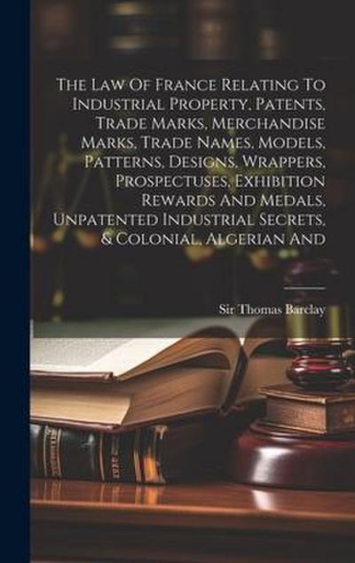 The Law Of France Relating To Industrial Property, Patents, Trade Marks, Merchandise Marks, Trade Names, Models, Patterns, Designs, Wrappers, Prospectuses, Exhibition Rewards And Medals, Unpatented Industrial Secrets, & Colonial, Algerian And