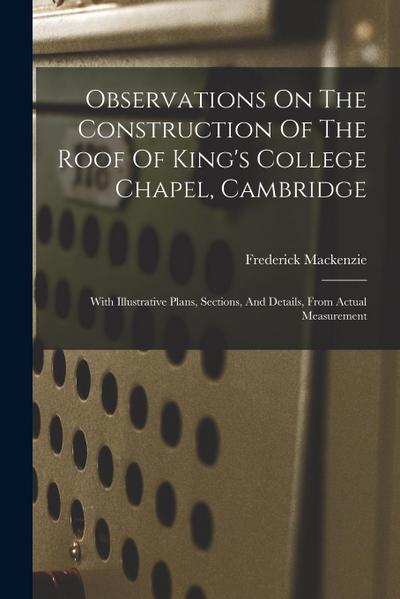Observations On The Construction Of The Roof Of King’s College Chapel, Cambridge: With Illustrative Plans, Sections, And Details, From Actual Measurem