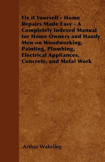 Fix it Yourself - Home Repairs Made Easy - A Completely Indexed Manual for Home Owners and Handy Men on Woodworking, Painting, Plumbing, Electrical Appliances, Concrete, and Metal Work