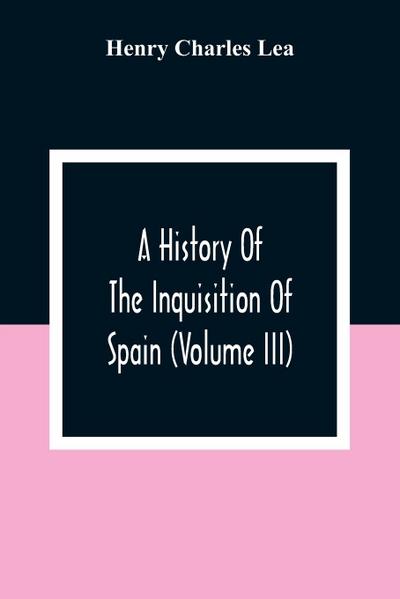 A History Of The Inquisition Of Spain (Volume III)
