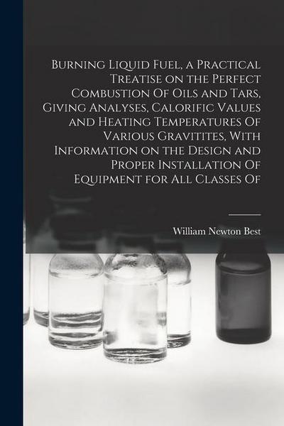 Burning Liquid Fuel, a Practical Treatise on the Perfect Combustion Of Oils and Tars, Giving Analyses, Calorific Values and Heating Temperatures Of Va