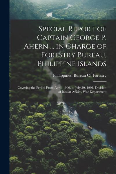 Special Report of Captain George P. Ahern ... in Charge of Forestry Bureau, Philippine Islands: Covering the Period From April, 1900, to July 30, 1901