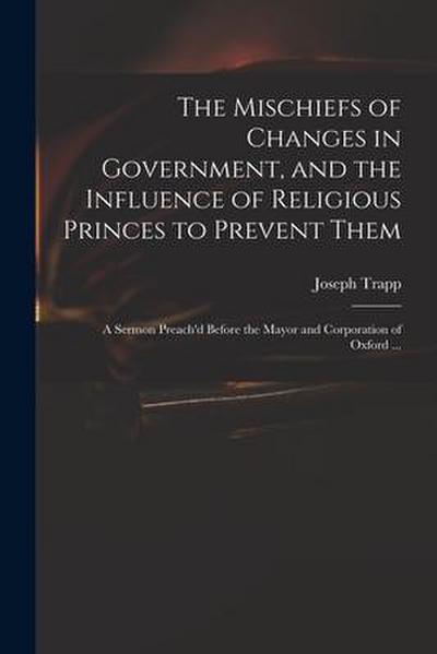 The Mischiefs of Changes in Government, and the Influence of Religious Princes to Prevent Them: a Sermon Preach’d Before the Mayor and Corporation of