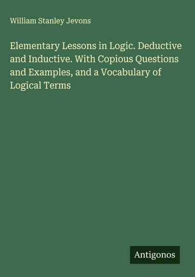 Elementary Lessons in Logic. Deductive and Inductive. With Copious Questions and Examples, and a Vocabulary of Logical Terms