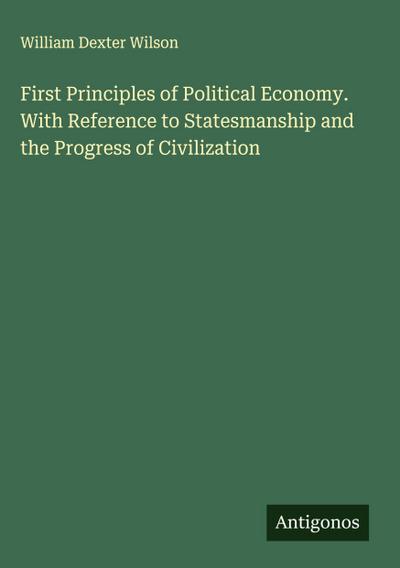 First Principles of Political Economy. With Reference to Statesmanship and the Progress of Civilization