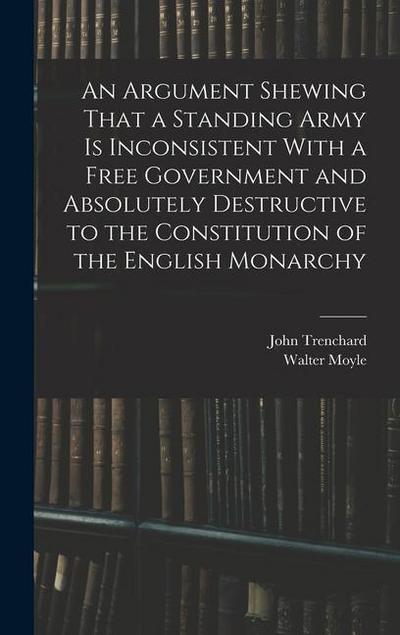 An Argument Shewing That a Standing Army is Inconsistent With a Free Government and Absolutely Destructive to the Constitution of the English Monarchy