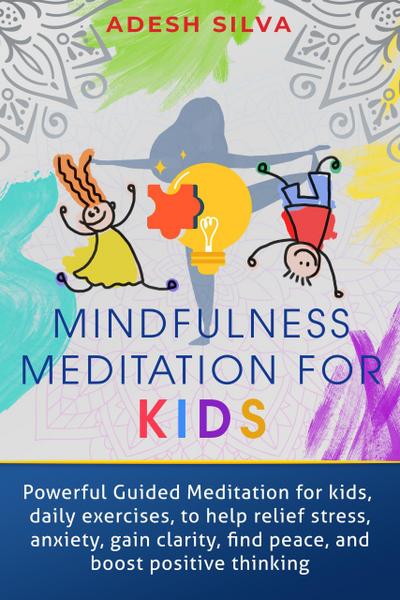 Mindfulness Meditation For Kids: Powerful Guided Meditations For Kids, Daily Exercises To Help Relieve Stress, Anxiety, Gain Clarity, Find Peace And Boost Positive Thinking