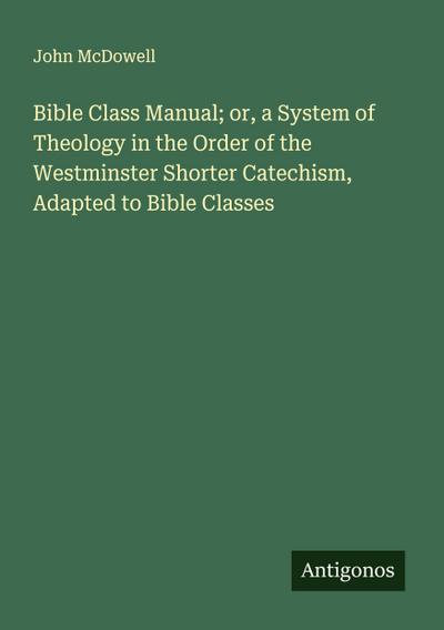 Bible Class Manual; or, a System of Theology in the Order of the Westminster Shorter Catechism, Adapted to Bible Classes
