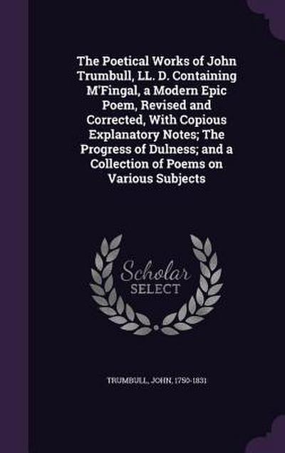 The Poetical Works of John Trumbull, LL. D. Containing M’Fingal, a Modern Epic Poem, Revised and Corrected, With Copious Explanatory Notes; The Progress of Dulness; and a Collection of Poems on Various Subjects