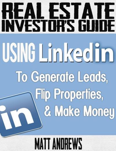 Real Estate Investor’s Guide: Using LinkedIn to Generate Leads, Flip Properties & Make Money