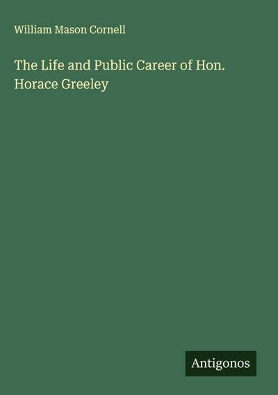 The Life and Public Career of Hon. Horace Greeley