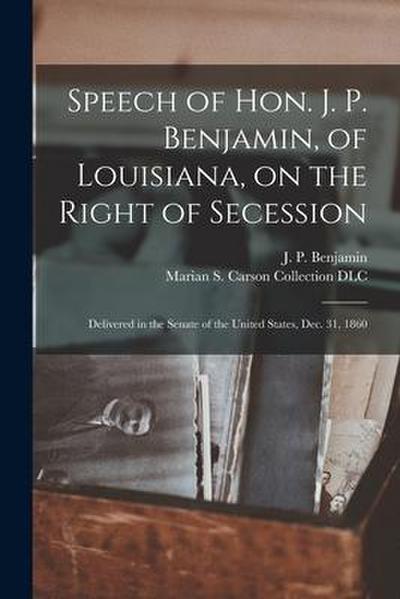 Speech of Hon. J. P. Benjamin, of Louisiana, on the Right of Secession: Delivered in the Senate of the United States, Dec. 31, 1860