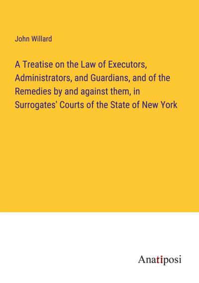A Treatise on the Law of Executors, Administrators, and Guardians, and of the Remedies by and against them, in Surrogates’ Courts of the State of New York