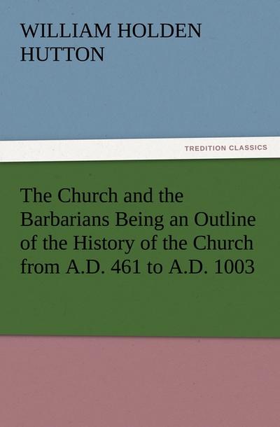 The Church and the Barbarians Being an Outline of the History of the Church from A.D. 461 to A.D. 1003