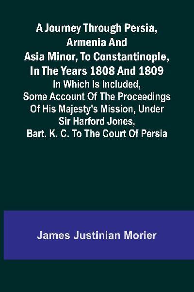 A Journey Through Persia, Armenia, And Asia Minor, To Constantinople, In The Years 1808 And 1809; In Which Is Included, Some Account Of The Proceedings Of His Majesty’s Mission, Under Sir Harford Jones, Bart. K. C. To The Court Of Persia