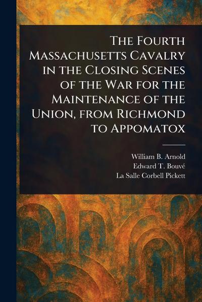 The Fourth Massachusetts Cavalry in the Closing Scenes of the War for the Maintenance of the Union, From Richmond to Appomatox