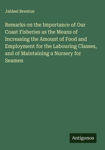 Remarks on the Importance of Our Coast Fisheries as the Means of Increasing the Amount of Food and Employment for the Labouring Classes, and of Maintaining a Nursery for Seamen