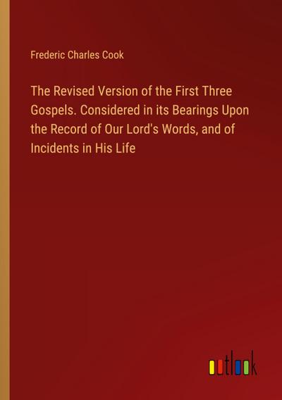 The Revised Version of the First Three Gospels. Considered in its Bearings Upon the Record of Our Lord’s Words, and of Incidents in His Life