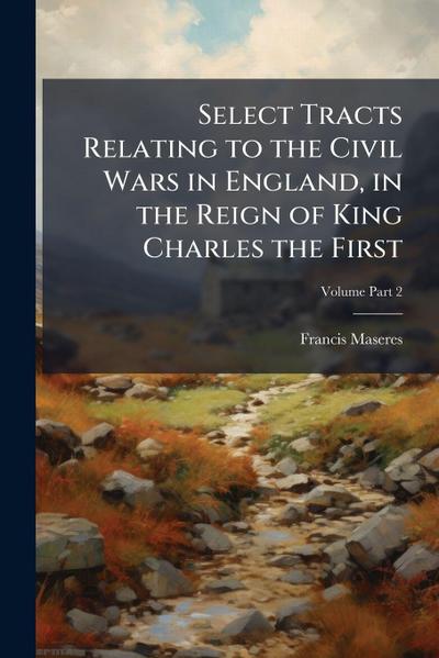 Select Tracts Relating to the Civil Wars in England, in the Reign of King Charles the First