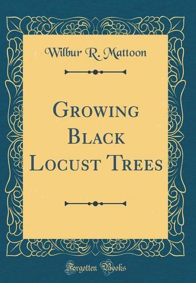 Mattoon, W: Growing Black Locust Trees (Classic Reprint)