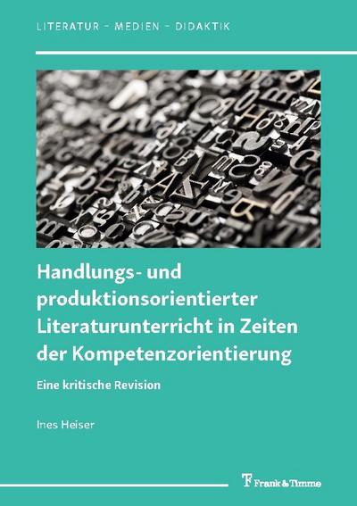 Handlungs- und produktionsorientierter Literaturunterricht in Zeiten der Kompetenzorientierung: Eine kritische Revision (Literatur – Medien – Didaktik, Band 7)