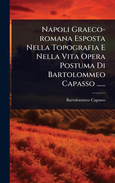 Napoli Graeco-romana Esposta Nella Topografia E Nella Vita Opera Postuma Di Bartolommeo Capasso ......