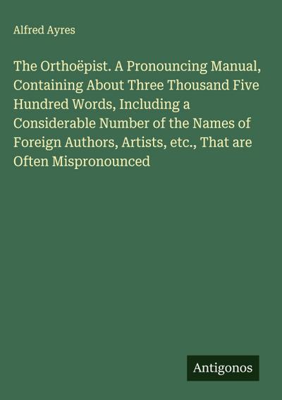 The Orthoëpist. A Pronouncing Manual, Containing About Three Thousand Five Hundred Words, Including a Considerable Number of the Names of Foreign Authors, Artists, etc., That are Often Mispronounced