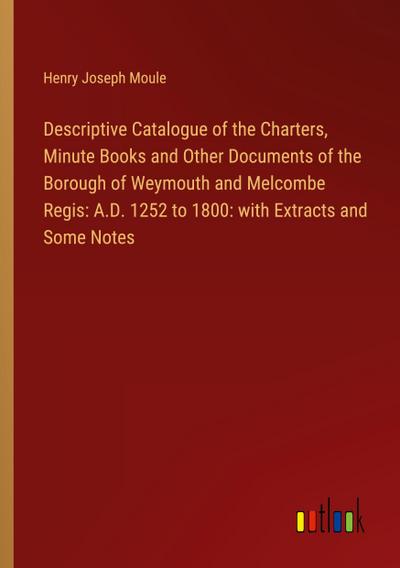 Descriptive Catalogue of the Charters, Minute Books and Other Documents of the Borough of Weymouth and Melcombe Regis: A.D. 1252 to 1800: with Extracts and Some Notes