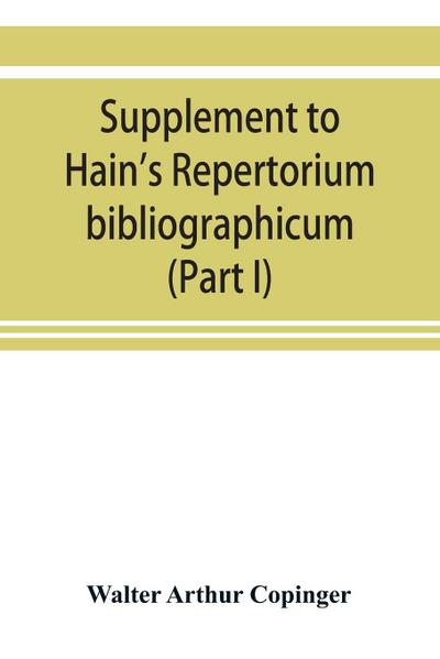 Supplement to Hain’s Repertorium bibliographicum. Or, Collections toward a new edition of that work (Part I)