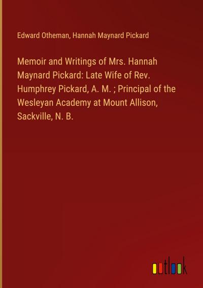 Memoir and Writings of Mrs. Hannah Maynard Pickard: Late Wife of Rev. Humphrey Pickard, A. M. ; Principal of the Wesleyan Academy at Mount Allison, Sackville, N. B.