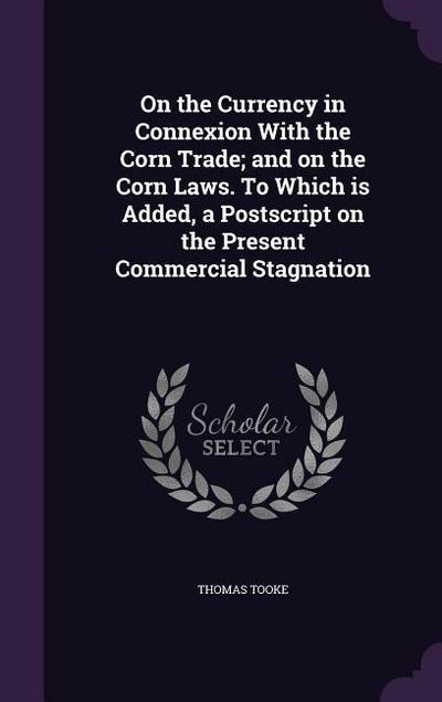 On the Currency in Connexion With the Corn Trade; and on the Corn Laws. To Which is Added, a Postscript on the Present Commercial Stagnation