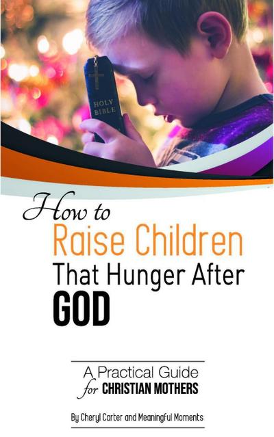 How to  Raise Children  That Hunger After God:  A Practical Guide  for Christian Mothers