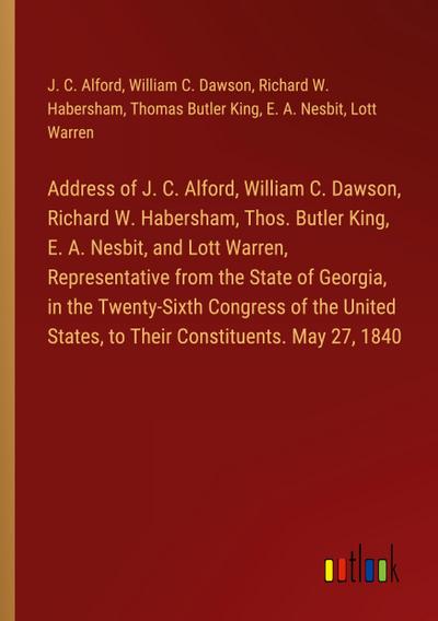 Address of J. C. Alford, William C. Dawson, Richard W. Habersham, Thos. Butler King, E. A. Nesbit, and Lott Warren, Representative from the State of Georgia, in the Twenty-Sixth Congress of the United States, to Their Constituents. May 27, 1840