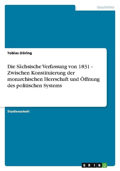 Die Sächsische Verfassung von 1831 - Zwischen Konstituierung der monarchischen Herrschaft und Öffnung des politischen Systems