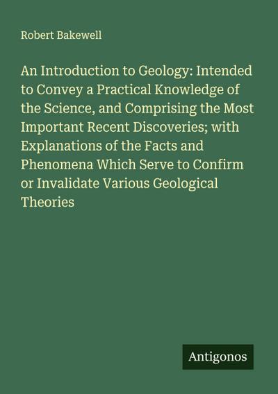 An Introduction to Geology: Intended to Convey a Practical Knowledge of the Science, and Comprising the Most Important Recent Discoveries; with Explanations of the Facts and Phenomena Which Serve to Confirm or Invalidate Various Geological Theories