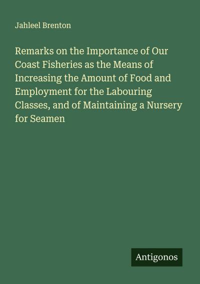 Remarks on the Importance of Our Coast Fisheries as the Means of Increasing the Amount of Food and Employment for the Labouring Classes, and of Maintaining a Nursery for Seamen